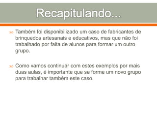  Também foi disponibilizado um caso de fabricantes de 
brinquedos artesanais e educativos, mas que não foi 
trabalhado por falta de alunos para formar um outro 
grupo. 
 Como vamos continuar com estes exemplos por mais 
duas aulas, é importante que se forme um novo grupo 
para trabalhar também este caso. 
 