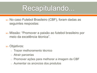  No caso Futebol Brasileiro (CBF), foram dadas as 
seguintes respostas: 
 Missão: “Promover a paixão ao futebol brasileiro por 
meio da excelência técnica”. 
 Objetivos: 
o Trazer melhoramento técnico 
o Atrair parcerias 
o Promover ações para melhorar a imagem da CBF 
o Aumentar os anúncios dos produtos 
 