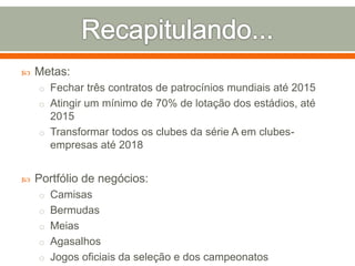  Metas: 
o Fechar três contratos de patrocínios mundiais até 2015 
o Atingir um mínimo de 70% de lotação dos estádios, até 
2015 
o Transformar todos os clubes da série A em clubes-empresas 
até 2018 
 Portfólio de negócios: 
o Camisas 
o Bermudas 
o Meias 
o Agasalhos 
o Jogos oficiais da seleção e dos campeonatos 
 