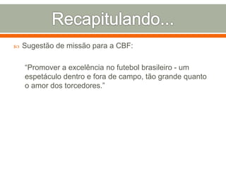  Sugestão de missão para a CBF: 
“Promover a excelência no futebol brasileiro - um 
espetáculo dentro e fora de campo, tão grande quanto 
o amor dos torcedores.” 
 