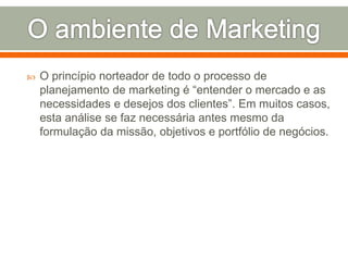  O princípio norteador de todo o processo de 
planejamento de marketing é “entender o mercado e as 
necessidades e desejos dos clientes”. Em muitos casos, 
esta análise se faz necessária antes mesmo da 
formulação da missão, objetivos e portfólio de negócios. 
 
