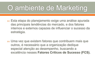  Esta etapa do planejamento exige uma análise apurada 
das principais tendências do mercado, e dos fatores 
internos e externos capazes de influenciar o sucesso da 
estratégia. 
 Uma vez que existem fatores que contribuem mais que 
outros, é necessário que a organização dedique 
especial atenção ao desempenho, buscando a 
excelência nesses Fatores Críticos de Sucesso (FCS). 
 