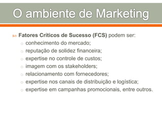  Fatores Críticos de Sucesso (FCS) podem ser: 
o conhecimento do mercado; 
o reputação de solidez financeira; 
o expertise no controle de custos; 
o imagem com os stakeholders; 
o relacionamento com fornecedores; 
o expertise nos canais de distribuição e logística; 
o expertise em campanhas promocionais, entre outros. 
 