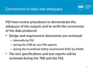 10
Correctness of data and adequacy
PSS have review procedures to demonstrate the
adequacy of the outputs and to verify the correctness
of the data produced.
• Design and requirement documents are reviewed:
– internally by PSS
– during the CDR by non-PSS experts
– during the Functional Safety Assessment (FSA) by ZHAW.
• The test specifications and test reports will be
reviewed during the TRR and the FSA.
 