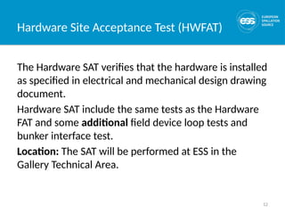 12
Hardware Site Acceptance Test (HWFAT)
The Hardware SAT verifies that the hardware is installed
as specified in electrical and mechanical design drawing
document.
Hardware SAT include the same tests as the Hardware
FAT and some additional field device loop tests and
bunker interface test.
Location: The SAT will be performed at ESS in the
Gallery Technical Area.
 