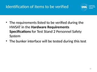 14
Identification of items to be verified
• The requirements listed to be verified during the
HWSAT in the Hardware Requirements
Specifications for Test Stand 2 Personnel Safety
System
• The bunker interface will be tested during this test
 