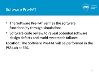 15
Software Pre-FAT
• The Software Pre-FAT verifies the software
functionality through simulations.
• Software code review to reveal potential software
design defects and avoid systematic failures.
Location: The Software Pre-FAT will be performed in the
PSS Lab at ESS.
 