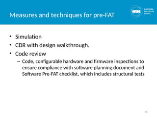 16
Measures and techniques for pre-FAT
• Simulation
• CDR with design walkthrough.
• Code review
– Code, configurable hardware and firmware inspections to
ensure compliance with software planning document and
Software Pre-FAT checklist, which includes structural tests
 