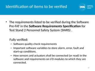 19
Identification of items to be verified
• The requirements listed to be verified during the Software
Pre-FAT in the Software Requirements Specification for
Test Stand 2 Personnel Safety System (SWRS) .
Fully verified:
– Software quality check requirements
– Important software variables to store alarm, error, fault and
start-up conditions.
– How sensors and actuators shall be connected (or read) in the
software and requirements on I/O modules to which they are
connected.
 