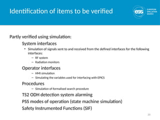 20
Identification of items to be verified
Partly verified using simulation:
System interfaces
• Simulation of signals sent to and received from the defined interfaces for the following
interfaces:
– RF system
– Radiation monitors
Operator interfaces
– HMI simulation
– Simulating the variables used for interfacing with EPICS
Procedures
– Simulation of formalised search procedure
TS2 ODH detection system alarming
PSS modes of operation (state machine simulation)
Safety Instrumented Functions (SIF)
 