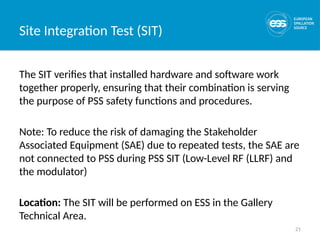 21
Site Integration Test (SIT)
The SIT verifies that installed hardware and software work
together properly, ensuring that their combination is serving
the purpose of PSS safety functions and procedures.
Note: To reduce the risk of damaging the Stakeholder
Associated Equipment (SAE) due to repeated tests, the SAE are
not connected to PSS during PSS SIT (Low-Level RF (LLRF) and
the modulator)
Location: The SIT will be performed on ESS in the Gallery
Technical Area.
 