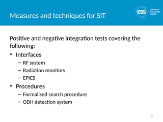 22
Measures and techniques for SIT
Positive and negative integration tests covering the
following:
• Interfaces
– RF system
– Radiation monitors
– EPICS
• Procedures
– Formalised search procedure
– ODH detection system
 