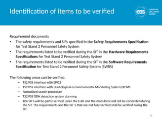 24
Identification of items to be verified
Requirement documents
• The safety requirements and SIFs specified in the Safety Requirements Specification
for Test Stand 2 Personnel Safety System
• The requirements listed to be verified during the SIT in the Hardware Requirements
Specifications for Test Stand 2 Personnel Safety System
• The requirements listed to be verified during the SIT in the Software Requirements
Specification for Test Stand 2 Personnel Safety System (SWRS)
The following areas can be verified.
– TS2 PSS interface with EPICS
– TS2 PSS interface with (Radiological & Environmental Monitoring System) REMS
– Formalised search procedure
– TS2 PSS ODH detection system alarming
– The SIF’s will be partly verified, since the LLRF and the modulator will not be connected during
the SIT. The requirements and the SIF ‘s that are not fully verified shall be verified during the
FIT.
 