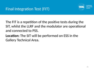 25
Final Integration Test (FIT)
The FIT is a repetition of the positive tests during the
SIT, whilst the LLRF and the modulator are operational
and connected to PSS.
Location: The SIT will be performed on ESS in the
Gallery Technical Area.
 