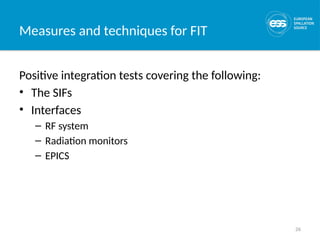 26
Measures and techniques for FIT
Positive integration tests covering the following:
• The SIFs
• Interfaces
– RF system
– Radiation monitors
– EPICS
 