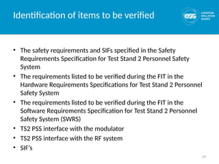 29
Identification of items to be verified
• The safety requirements and SIFs specified in the Safety
Requirements Specification for Test Stand 2 Personnel Safety
System
• The requirements listed to be verified during the FIT in the
Hardware Requirements Specifications for Test Stand 2 Personnel
Safety System
• The requirements listed to be verified during the FIT in the
Software Requirements Specification for Test Stand 2 Personnel
Safety System (SWRS)
• TS2 PSS interface with the modulator
• TS2 PSS interface with the RF system
• SIF’s
 