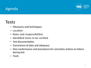 3
Agenda
Tests
– Measures and techniques
– Location
– Roles and responsibilities
– Identified items to be verified
– Test documentation
– Correctness of data and adequacy
– Non-conformance and procedures for corrective actions on failure
during test
– Tools
 