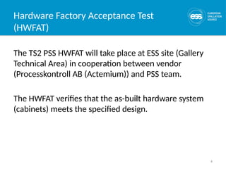 4
Hardware Factory Acceptance Test
(HWFAT)
The TS2 PSS HWFAT will take place at ESS site (Gallery
Technical Area) in cooperation between vendor
(Processkontroll AB (Actemium)) and PSS team.
The HWFAT verifies that the as-built hardware system
(cabinets) meets the specified design.
 