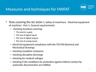 5
Measures and techniques for HWFAT
• Tests covering the (IEC 60204-1, Safety of machinery - Electrical equipment
of machines - Part 1: General requirements):
– checking functions covering:
• The electric supply
• PLC test of digital inputs
• PLC test of digital outputs
• PLC test of analog inputs
– electrical equipment compliance with the TS2 PSS Electrical and
Mechanical Drawings
– checking insulation resistance
– checking disruptive discharge
– checking for residual voltages
– checking if the conditions for protection against indirect contact by
automatic disconnection are fulfilled
 