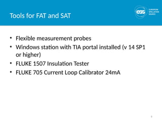 6
Tools for FAT and SAT
• Flexible measurement probes
• Windows station with TIA portal installed (v 14 SP1
or higher)
• FLUKE 1507 Insulation Tester
• FLUKE 705 Current Loop Calibrator 24mA
 
