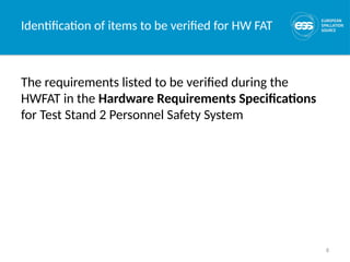 8
Identification of items to be verified for HW FAT
The requirements listed to be verified during the
HWFAT in the Hardware Requirements Specifications
for Test Stand 2 Personnel Safety System
 