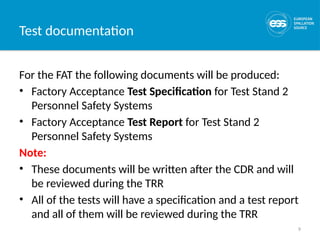 9
Test documentation
For the FAT the following documents will be produced:
• Factory Acceptance Test Specification for Test Stand 2
Personnel Safety Systems
• Factory Acceptance Test Report for Test Stand 2
Personnel Safety Systems
Note:
• These documents will be written after the CDR and will
be reviewed during the TRR
• All of the tests will have a specification and a test report
and all of them will be reviewed during the TRR
 