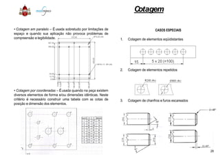 • Cotagem em paralelo – Éusada sobretudo por limitações de
espaço e quando sua aplicação não provoca problemas de
compreensão e legibilidade.
• Cotagem por coordenadas – Éusada quando na peça existem
diversos elementos de forma e/ou dimensões idênticas. Neste
critério é necessário construir uma tabela com as cotas de
posição e dimensão dos elementos.
Cotagem
CASOS ESPECIAIS
1. Cotagem de elementos eqüidistantes
2. Cotagem de elementos repetidos
3. Cotagem de chanfros e furos escareados
28
 