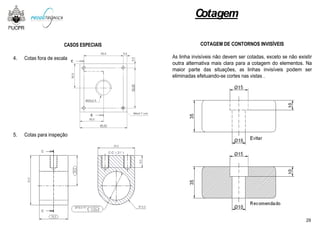 CASOS ESPECIAIS
4. Cotas fora de escala
5. Cotas para inspeção
Cotagem
COTAGEM DE CONTORNOS INVISÍVEIS
As linha invisíveis não devem ser cotadas, exceto se não existir
outra alternativa mais clara para a cotagem do elementos. Na
maior parte das situações, as linhas invisíveis podem ser
eliminadas efetuando-se cortes nas vistas .
29
 