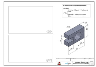 3 - Desenhar com oauxilio dos instrumentos:
• 1º Diedro
• V. Frontal, V. Superior e V. L. Esquerda
• Cotar
•3º Diedro
•V. Frontal, V. Inferior e V. L. Direita
•Cotar
Aluno: Unidade: Curso/Turma: Data: Escala:
DESENHOTÉCNICO/ CADDESENHOTÉCNICO/ CAD
Diedro:
Exercício: Revisão
 