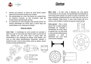 4. Sempre que possível, os planos de corte devem passar
pelos eixos de simetria da peça a ser cortada
5. Na representação em corte, não devem ser usadas linhas
de contorno invisíveis, se não trouxerem nada de
fundamental à representação da peça.
6. As superfícies de corte (exceção corte parcial) devem ser
sempre delimitadas por linhas traço e ponto larga nas
extremidades e nas mudanças de direção.
TIPOS DE CORTES
Corte Total – A simbologia do corte consiste em assinalar oCorte Total – A simbologia do corte consiste em assinalar o
plano de corte na vista onde esse mesmo plano se encontra de
topo, definida por uma linha traço e ponto larga nas
extremidades e nas mudanças de direção. Duas flechas, com
uma ou mais letras identificadoras maiúsculas, definem o
sentido do corte. Junto à vista cortada, acima ou abaixo, devem
constar as letras identificadoras.
Cortes
passar
linhas
de
ser
nas
o
Meio Corte – O meio corte é efetuado por dois planos
concorrentes no eixo da peça. Sua identificação é semelhante ao
corte total porém apenas um quarto da peça é suprimido. Em
peças simétricas é preferível fazer um meio corte em vez de um
corte completo. Desta forma, o meio corte mostra não só o
interior como também o exterior da peça ao mesmo tempo
Corte parcial – Para o corte
parcial não é usada qualquer
simbologia de indicação e
identificação de cortes. Nota-
se apenas que, na vista ondeo
de
nas
com
o
devem
se apenas que, na vista onde
o corte parcial é efetivamente
visualizado, o corte é
delimitado por uma linha
continua fina ondulada.
38
 