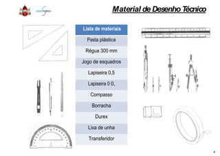 Lista de materiais
Pasta plástica
Régua 300 mm
Jogo de esquadros
Lapiseira 0,5
Lapiseira 0,3
Compasso
Borracha
Durex
Lixa de unha
Transferidor
Material de DesenhoTécnico
Lista de materiais
plástica
Régua 300 mm
Jogo de esquadros
Lapiseira 0,5
Lapiseira 0,3
Compasso
Borracha
Lixa de unha
Transferidor
4
 