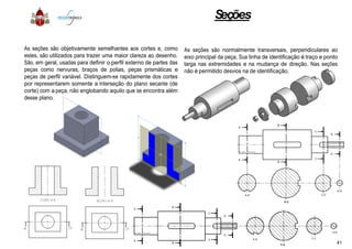 As seções são objetivamente semelhantes aos cortes e, como
estes, são utilizados para trazer uma maior clareza ao desenho.
São, em geral, usadas para definir o perfil externo de partes das
peças como nervuras, braços de polias, peças prismáticas e
peças de perfil variável. Distinguem-se rapidamente dos cortes
por representarem somente a interseção do plano secante (de
corte) com a peça, não englobando aquilo que se encontra além
desse plano.
Seções
como
.
das
e
cortes
(de
além
As seções são normalmente transversais, perpendiculares ao
eixo principal da peça, Sua linha de identificação é traço e ponto
larga nas extremidades e na mudança de direção. Nas seções
não é permitido desvios na de identificação.
41
 