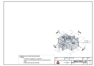 9 - Desenhar com o auxilio dos instrumentos:
• 1º Diedro
• V. Frontal, V. Superior e V. L. Esquerda.
• Aplicar um corte longitudinal AB e um corte transversal
• Cotar
•Utilizar escala caso seja necessário
transversal CD
Aluno: Unidade: Curso/Turma: Data: Escala:
DESENHOTÉCNICO/ CADDESENHOTÉCNICO/ CAD
Diedro:
Exercício: Revisão
 