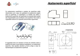 Os acabamentos superficiais e estados de superfícies estão
relacionados com o grau de qualidade do acabamento exigido
para as superfícies. A rugosidade é a medida que defini o
acabamento superficial, seu significado é composto pela medida
das irregularidades que constituem uma superfície. Para medir a
rugosidade utiliza-se um aparelho denominado rugosímetro.
A rugosidade deve ser indicada na forma de símbolos sobre a
superfície da peça a qual deseja-se estabelecer um acabamento
específico. Esta apostila abordará a forma antiga e atual de
representação do acabamento superficial.
Acabamentosuperficial
estão
exigido
o
medida
a
a
acabamento
de
51
 