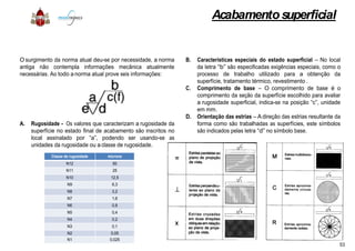 O surgimento da norma atual deu-se por necessidade, a norma
antiga não contempla informações mecânica atualmente
necessárias. Ao todo a norma atual prove seis informações:
A. Rugosidade - Os valores que caracterizam a rugosidade daA. Rugosidade - Os valores que caracterizam a rugosidade da
superfície no estado final de acabamento são inscritos no
local assinalado por “a”, podendo ser usando-se as
unidades da rugosidade ou a classe de rugosidade.
Classe de rugosidade microns
N12 50
N11 25
N10 12,5
N9 6,3
N8 3,2
N7 1,6
N6 0,8
N5 0,4
N4 0,2
N3 0,1
N2 0,05
N1 0,025
Acabamentosuperficial
B. Características especiais do estado superficial – No local
da letra “b” são especificadas exigências especiais, como o
processo de trabalho utilizado para a obtenção da
superfície, tratamento térmico, revestimento .
C. Comprimento de base – O comprimento de base é o
comprimento da seção da superfície escolhido para avaliar
a rugosidade superficial, indica-se na posição “c”, unidade
em mm.
D. Orientação das estrias – A direção das estrias resultante da
forma como são trabalhadas as superfícies, este símbolosforma como são trabalhadas as superfícies, este símbolos
são indicados pelas letra “d” no símbolo base.
53
 