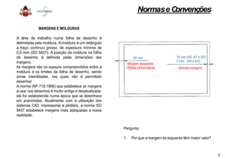 MARGENS E MOLDURAS
A área de trabalho numa folha de desenho é
delimitada pela moldura. A moldura é um retângulo
a traço contínuo grosso, de espessura mínima de
0,5 mm (ISO 5457). A posição da moldura na folha
de desenho é definida pelas dimensões das
margens.
As margens são os espaços compreendidos entre a
moldura e os limites da folha de desenho, sendo
zonas interditadas, nas quais não é permitido
desenhar.desenhar.
A norma (NP 718:1968) que estabelece as margens
a usar nos desenhos é muito antiga e desatualizada,
ela foi estabelecida numa época que se desenhava
em pranchetas. Atualmente com a utilização dos
sistemas CAD, impressoras e plotters, a norma ISO
5457 estabelece margens mais adequadas a nossa
realidade.
Normase Convenções
Margem esquerda
(Todososformatos)
25 mm
Demais margens
10 mm (A0, A1 e A2)
7 mm (A4 e A3)
Pergunta:
1. Por que amargem da esquerda têm maior valor?
6
 