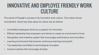 INNOVATIVE AND EMPLOYEE FRIENDLY WORK
CULTURE
The secret of Google’s success is its innovative work culture. This culture drives
commitment. Some key facts about its culture are as follows:
• Committed employees driven by a passion for innovation
• Efficient leadership that empowers and strives to create an environment of trust.
• Recognition and incentive system that encourages performance and innovation.
• Learning environment that ensures continuous learning and growth.
• Top leadership committed to technological innovation
• Inclusive policies that encourage diversity
 