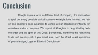 Conclusion
Google aspires to be a different kind of company. It’s impossible
to spell out every possible ethical scenario we might face. Instead, we rely
on one another’s good judgment to uphold a high standard of integrity for
ourselves and our company. We expect all Googlers to be guided by both
the letter and the spirit of this Code. Sometimes, identifying the right thing
to do isn’t an easy call. If you aren't sure, don’t be afraid to ask questions
of your manager, Legal or Ethics & Compliance.
 