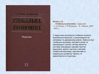 Бочан, І. О.
Глобальна економіка : підручник
/ І. О. Бочан, І. Р. Михасюк. - К.: Знання, 2007.
- 403 с.
У підручнику розглянуто глобальні аспекти
економічних відносин, їх регулювання на
світовому та державному рівнях. Йдеться про
глобальну економіку світового ринку та
міжнародної торгівлі, світову валютну
систему, міжнародні науково-технічні
відносини, країни і регіони у світовій
глобальній економіці, перспективи їх
подальшого розвитку, Україну та
євроатлантичні структури.
 