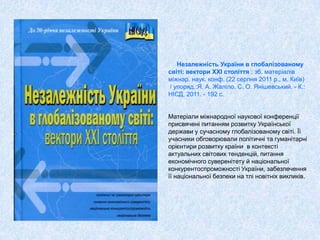 Незалежність України в глобалізованому
світі: вектори ХХІ століття : зб. матеріалів
міжнар. наук. конф. (22 серпня 2011 р., м. Київ)
/ упоряд.:Я. А. Жаліло, С. О. Янішевський. - К.:
НІСД, 2011. - 192 с.
Матеріали міжнародної наукової конференції
присвячені питанням розвитку Української
держави у сучасному глобалізованому світі. Її
учасники обговорювали політичні та гуманітарні
орієнтири розвитку країни в контексті
актуальних світових тенденцій, питання
економічного суверенітету й національної
конкурентоспроможності України, забезпечення
її національної безпеки на тлі новітніх викликів.
 