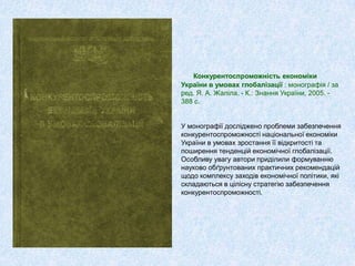 Конкурентоспроможність економіки
України в умовах глобалізації : монографія / за
ред. Я. А. Жаліла. - К.: Знання України, 2005. -
388 с.
У монографії досліджено проблеми забезпечення
конкурентоспроможності національної економіки
України в умовах зростання її відкритості та
поширення тенденцій економічної глобалізації.
Особливу увагу автори приділили формуванню
науково обґрунтованих практичних рекомендацій
щодо комплексу заходів економічної політики, які
складаються в цілісну стратегію забезпечення
конкурентоспроможності.
 