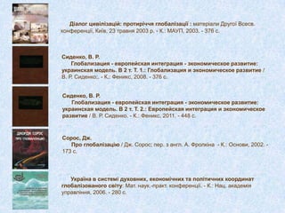 Сиденко, В. Р.
Глобализация - европейская интеграция - экономическое развитие:
украинская модель. В 2 т. Т. 1.: Глобализация и экономическое развитие /
В. Р. Сиденко;. - К.: Феникс, 2008. - 376 с.
Діалог цивілізацій: протиріччя глобалізації : матеріали Другої Всесв.
конференції, Київ, 23 травня 2003 р. - К.: МАУП, 2003. - 376 с.
Сиденко, В. Р.
Глобализация - европейская интеграция - экономическое развитие:
украинская модель. В 2 т. Т. 2.: Европейская интеграция и экономическое
развитие / В. Р. Сиденко. - К.: Феникс, 2011. - 448 с.
Сорос, Дж.
Про глобалізацію / Дж. Сорос; пер. з англ. А. Фролкіна - К.: Основи, 2002. -
173 с.
Україна в системі духовних, економічних та політичних координат
глобалізованого світу: Мат. наук.-практ. конференції. - К.: Нац. академія
управління, 2006. - 280 с.
 
