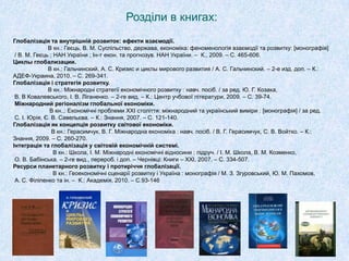 Розділи в книгах:
Глобалізація та внутрішній розвиток: ефекти взаємодії.
В кн.: Геєць, В. М. Суспільство, держава, економіка: феноменологія взаємодії та розвитку: [монографія]
/ В. М. Геєць ; НАН України ; Ін-т екон. та прогнозув. НАН України. – К., 2009. – С. 465-606.
Циклы глобализации.
В кн.: Гальчинский, А. С. Кризис и циклы мирового развития / А. С. Гальчинский. – 2-е изд. доп. – К.:
АДЕФ-Украина, 2010. – С. 269-341.
Глобалізація і стратегія розвитку.
В кн.: Міжнародні стратегії економічного розвитку : навч. посіб. / за ред. Ю. Г. Козака,
В. В Ковалевського, І. В. Ліганенко. – 2-ге вид. – К.: Центр учбової літератури, 2009. – С. 39-74.
Міжнародний регіоналізм глобальної економіки.
В кн..: Економічні проблеми XXІ століття: міжнародний та український виміри : [монографія] / за ред.
С. І. Юрія, Є. В. Савельєва. – К.: Знання, 2007. – С. 121-140.
Глобалізація як концепція розвитку світової економіки.
В кн.: Герасимчук, В. Г. Міжнародна економіка : навч. посіб. / В. Г. Герасимчук, С. В. Войтко. – К.:
Знання, 2009. – С. 260-270.
Інтеграція та глобалізація у світовій економічній системі.
В кн.: Школа, І. М. Міжнародні економічні відносини : підруч. / І. М. Школа, В. М. Козменко,
О. В. Бабінська. – 2-ге вид., перероб. і доп. – Чернівці: Книги – XXІ, 2007. – С. 334-507.
Ресурси планетарного розвитку і протиріччя глобалізації.
В кн.: Геоекономічні сценарії розвитку і Україна : монографія / М. З. Згуровський, Ю. М. Пахомов,
А. С. Філіпенко та ін. – К.: Академія, 2010. – С.93-146
 