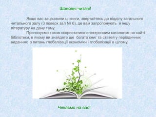 Шановні читачі!
Якщо вас зацікавили ці книги, звертайтесь до відділу загального
читального залу (3 поверх зал № 6), де вам запропонують й іншу
літературу на дану тему.
Пропонуємо також скористатися електронним каталогом на сайті
бібліотеки, в якому ви знайдете ще багато книг та статей у періодичних
виданнях з питань глобалізації економіки і глобалізації в цілому.
Чекаємо на вас!
 