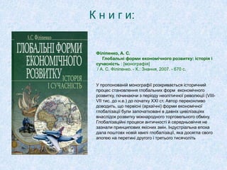 К н и г и:
Філіпенко, А. С.
Глобальні форми економічного розвитку: історія і
сучасність : [монографія]
/ А. С. Філіпенко. - К.: Знання, 2007. - 670 с.
У пропонованій монографії розкривається історичний
процес становлення глобальних форм економічного
розвитку, починаючи з періоду неолітичної революції (VІІІ-
VІІ тис. до н.е.) до початку XXІ ст. Автор переконливо
доводить, що первісні (архаїчні) форми економічної
глобалізації були започатковані в давніх цивілізаціях
внаслідок розвитку міжнародного торговельного обміну.
Глобалізаційні процеси античності й середньовіччя не
зазнали принципових якісних змін. Індустріальна епоха
дала поштовх новій хвилі глобалізації, яка досягла свого
апогею на перетині другого і третього тисячоліть
 