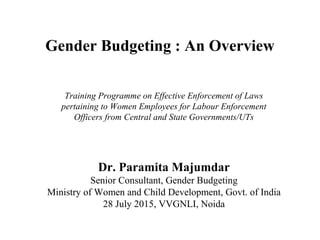 Gender Budgeting : An Overview
Dr. Paramita Majumdar
Senior Consultant, Gender Budgeting
Ministry of Women and Child Development, Govt. of India
28 July 2015, VVGNLI, Noida
Training Programme on Effective Enforcement of Laws
pertaining to Women Employees for Labour Enforcement
Officers from Central and State Governments/UTs
 