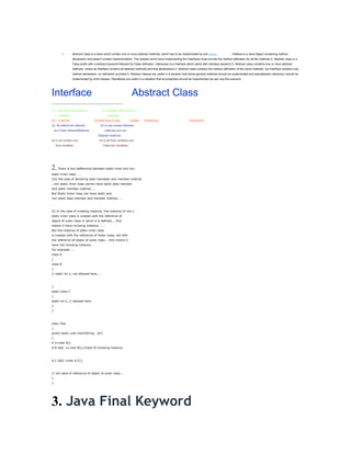 1.         Abstract class is a class which contain one or more abstract methods, which has to be implemented by sub classes              . Inteface is a Java Object containing method
                      declaration and doesn't contain implementation. The classes which have implementing the Interfaces must provide the method defination for all the methods.2. Abstract class is a
                      Class prefix wtih a abstract keyword followed by Class definaton. Interacace is a Interface which starts with interface keyword.3. Abstract class contatins one or more abstract
                      methods. where as Interface contains all abstract methods and final declarations.4. Abstract class contains the method defination of the some methods. but Interface contains only
                      method declaration, no defination provided.5. Abstract classes are useful in a situation that Some general methods should be implemented and specialization behaviour should be
                      implemented by child classes. Interafaces are useful in a situation that all properties should be implemented we can use this scenario




Interface                                                                      Abstract Class
---------------------------------------------------------------------------

(1)     Decelear with keyword                       (1) Decelear with keyword
        interface                                          Abstract.
(2)     It will not                         (2) Itwill may or may             contain   Constructor.               Constructor.
(3) By default all methods                        (3) It may contact Abstract
    are Public AbstractMethods.                        methods and non
                                                Abstract methods.
(4) it will contain only                         (4) It will final variables and
      final variables,                               Instances Variables.




2. There is two defference between static inner and non
static inner class…….
I)In the case of declaring data memeber and member method
, non static inner class cannot have static data member
and static member method……
But Static Inner class can have static and
non static data member and member method……



II) In the case of creating instance, the instance of non s
static inner class is created with the reference of
object of outer class in which it is defined……this
means it have inclosing instance …….
But the instance of static inner class
is created with the reference of Outer class, not with
the reference of object of outer class…..this means it
have not inclosing instance…
For example……
class A
{
class B
{
// static int x; not allowed here…..



}
static class C
{
static int x; // allowed here
}
}



class Test
{
public static void main(String… str)
{
A o=new A();
A.B obj1 =o.new B();//need of inclosing instance



A.C obj2 =new A.C();



// not need of reference of object of outer class….
}
}




3. Java Final Keyword
 