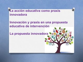 La acción educativa como praxis
innovadora
Innovación y praxis en una propuesta
educativa de intervención
La propuesta innovadora
 
