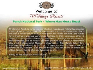www.vvillageresorts.com Reservation No’s. +91 9755725345 / +91 9827725146
The land of Pench is home to a multitude of resorts and hotels that promise
a star gilded accommodation for the travellers and tour enthusiasts. Since
the land is visited by an array of foreigners and Indian travelers, the hotels
have lined up numerous world-class facilities in their catalogue. When it
comes to customer-friendliness and satisfaction, V-Village resorts leaves no
stone unturned. We at Village Machaan promise our guests a memorable
stay which includes all of Natures endless bounty, Tiger Jungle Safari, Bird
watching, Night Safari in Buffer Zone, Glorious Sun Rise and Sun set and an
adventure of a Lifetime.. So Come and enjoy what Pench and The Machaan
Village Resorts has to offer our esteemed guests.
Kindly do not forget our iconic ‘TIGER’.
Pench National Park - Where Man Meets Beast
 