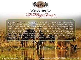 www.vvillageresorts.com Reservation Nos. +919755725345 / +91 9827725146
The land of Pench is home to a multitude of resorts and hotels that
promise a star gilded accommodation for the travelers and tour
enthusiasts. Since the land is visited by an array of foreigners and
Indian travelers, the hotels have lined up numerous world-class
facilities in their catalogue. When it comes to customer-friendliness and
satisfaction, V-Village resorts leaves no stone unturned. V-Village
Resorts in Pench is the best place to enjoy the stay at the famous
National park and also an Adventure of Jungle Safari.
 